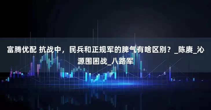 富腾优配 抗战中，民兵和正规军的脾气有啥区别？_陈赓_沁源围困战_八路军