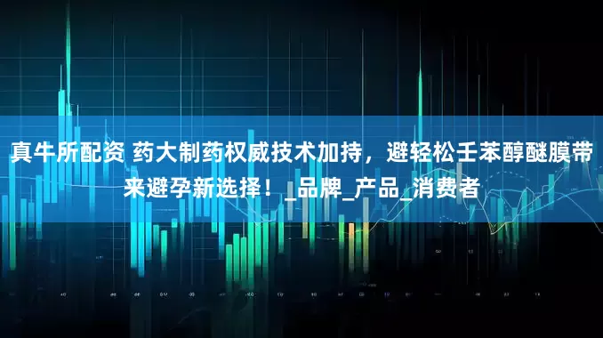 真牛所配资 药大制药权威技术加持，避轻松壬苯醇醚膜带来避孕新选择！_品牌_产品_消费者