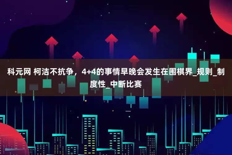 科元网 柯洁不抗争，4+4的事情早晚会发生在围棋界_规则_制度性_中断比赛
