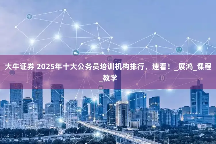 大牛证券 2025年十大公务员培训机构排行，速看！_展鸿_课程_教学