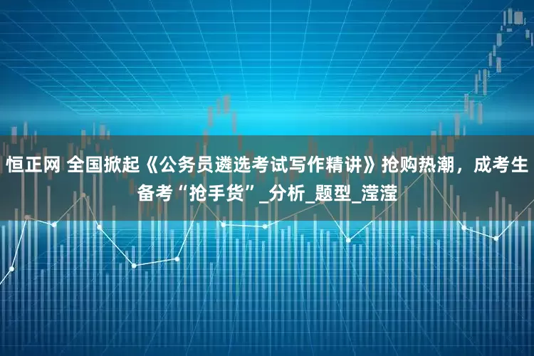 恒正网 全国掀起《公务员遴选考试写作精讲》抢购热潮，成考生备考“抢手货”_分析_题型_滢滢