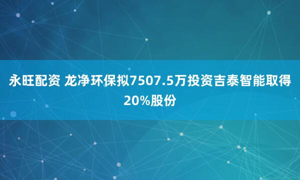 永旺配资 龙净环保拟7507.5万投资吉泰智能取得20%股份