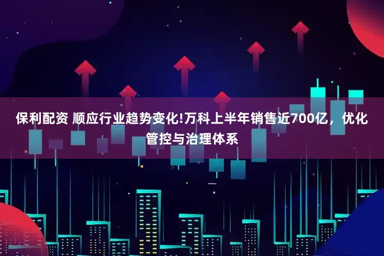 保利配资 顺应行业趋势变化!万科上半年销售近700亿，优化管控与治理体系