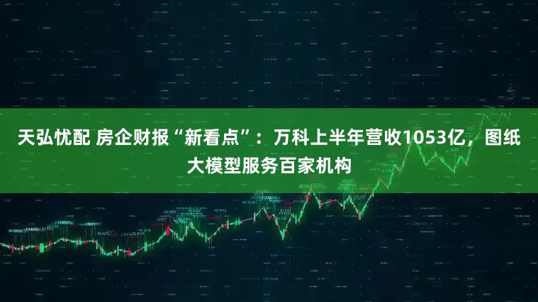 天弘忧配 房企财报“新看点”：万科上半年营收1053亿，图纸大模型服务百家机构