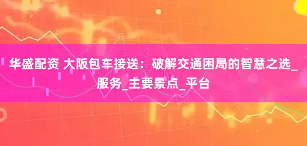 华盛配资 大阪包车接送：破解交通困局的智慧之选_服务_主要景点_平台