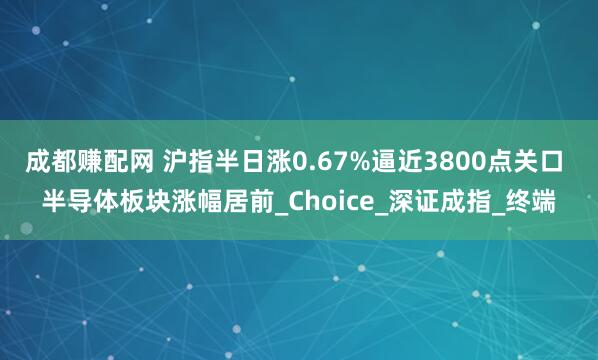 成都赚配网 沪指半日涨0.67%逼近3800点关口 半导体板块涨幅居前_Choice_深证成指_终端