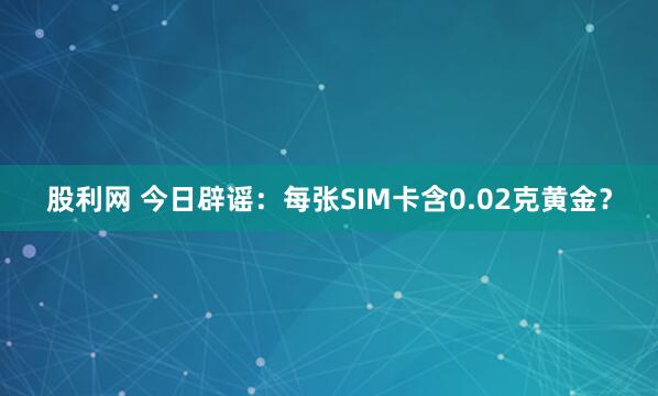 股利网 今日辟谣：每张SIM卡含0.02克黄金？