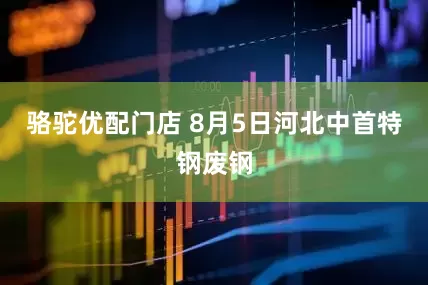 骆驼优配门店 8月5日河北中首特钢废钢