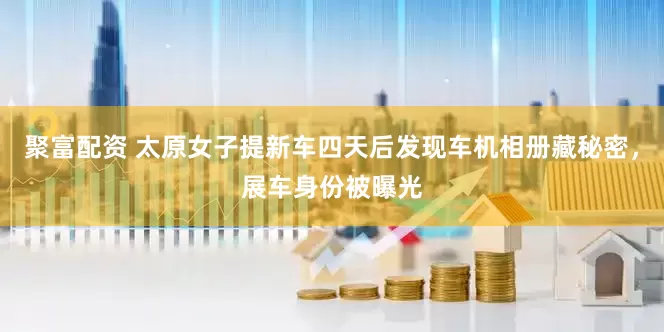 聚富配资 太原女子提新车四天后发现车机相册藏秘密，展车身份被曝光