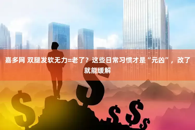 嘉多网 双腿发软无力=老了？这些日常习惯才是“元凶”，改了就能缓解