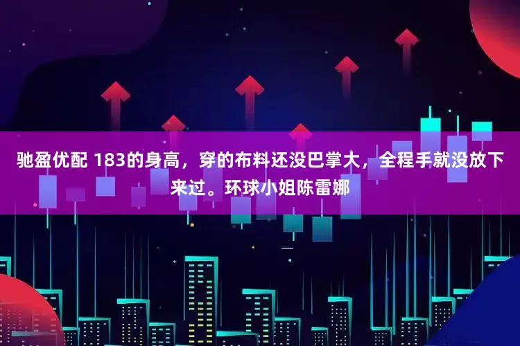 驰盈优配 183的身高，穿的布料还没巴掌大，全程手就没放下来过。环球小姐陈雷娜